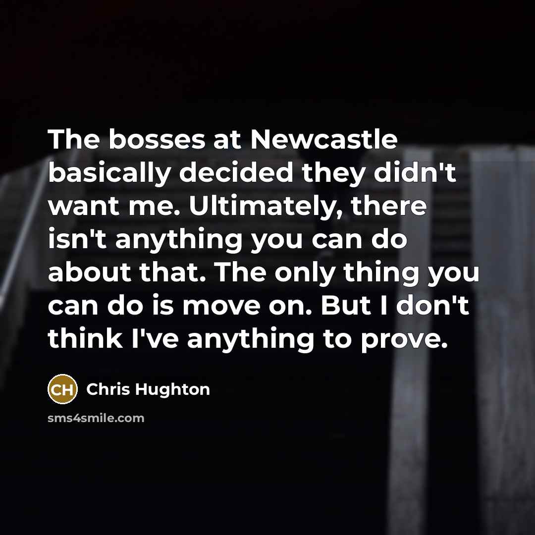 “The bosses at Newcastle basically decided they didn't want me. Ultimately, there isn't anything you can do about that. The only thing you can do is move on. But I don't think I've anything to prove.” quote by Chris Hughton