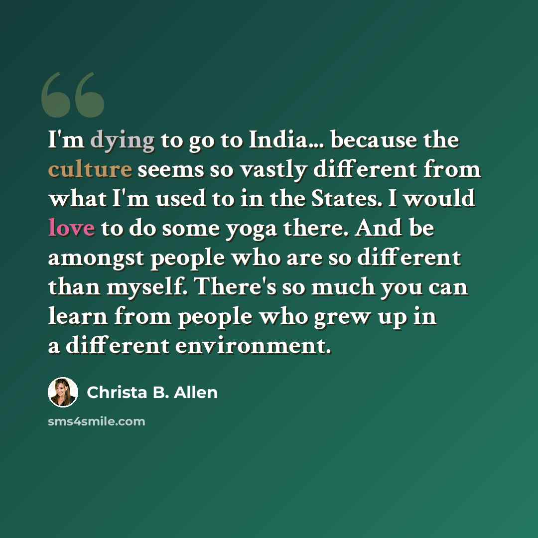 “I'm dying to go to India... because the culture seems so vastly different from what I'm used to in the States. I would love to do some yoga there. And be amongst people who are so different than myself. There's so much you can learn from people who grew up in a different environment.” quote by Christa B. Allen