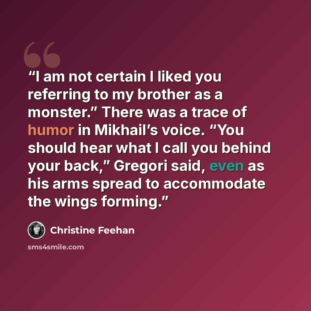 “I am not certain I liked you referring to my brother as a monster.” There was a trace of humor in Mikhail’s voice. “You should hear what I call you behind your back,” Gregori said, even as his arms spread to accommodate the wings forming.” quote by Christine Feehan