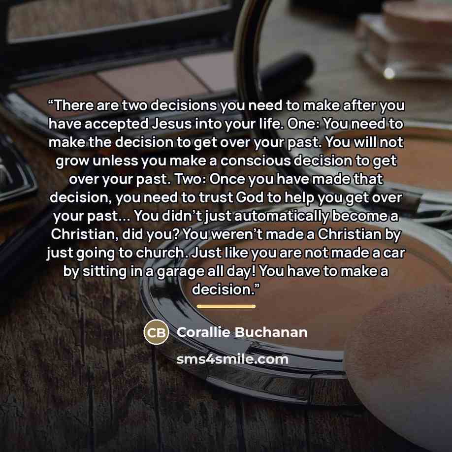 “There are two decisions you need to make after you have accepted Jesus into your life. One: You need to make the decision to get over your past. You will not grow unless you make a conscious decision to get over your past. Two: Once you have made that decision, you need to trust God to help you…” quote by Corallie Buchanan