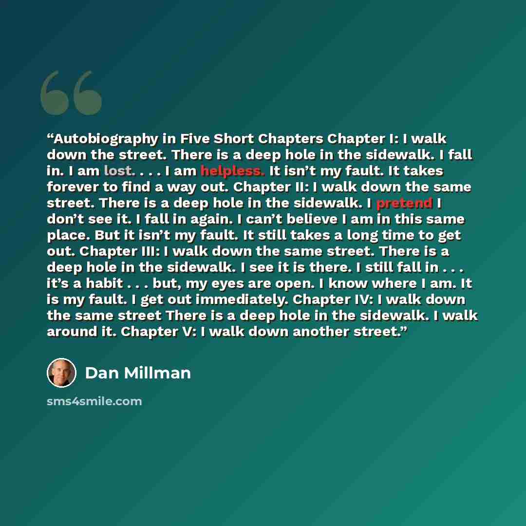 “Autobiography in Five Short Chapters Chapter I: I walk down the street. There is a deep hole in the sidewalk. I fall in. I am lost. . . . I am helpless. It isn’t my fault. It takes forever to find a way out. Chapter II: I walk down the same street. There is a deep hole in the sidewalk. I pretend I…” quote by Dan Millman