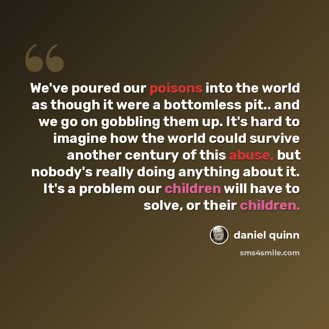 “We've poured our poisons into the world as though it were a bottomless pit.. and we go on gobbling them up. It's hard to imagine how the world could survive another century of this abuse, but nobody's really doing anything about it. It's a problem our children will have to solve, or their children.” quote by Daniel Quinn