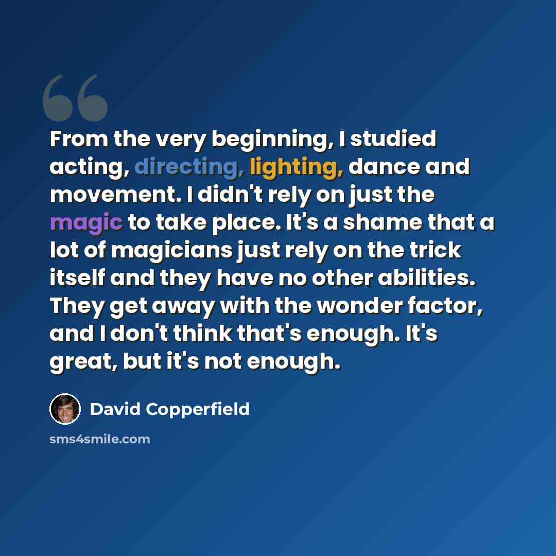 “From the very beginning, I studied acting, directing, lighting, dance and movement. I didn't rely on just the magic to take place. It's a shame that a lot of magicians just rely on the trick itself and they have no other abilities. They get away with the wonder factor, and I don't think that's…” quote by David Copperfield