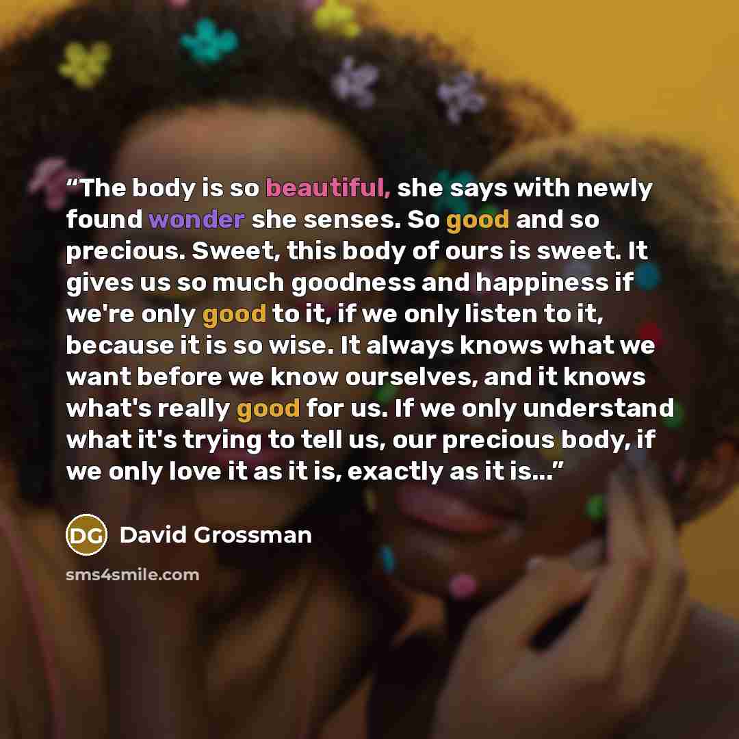 “The body is so beautiful, she says with newly found wonder she senses. So good and so precious. Sweet, this body of ours is sweet. It gives us so much goodness and happiness if we're only good to it, if we only listen to it, because it is so wise. It always knows what we want before we know…” quote by David Grossman