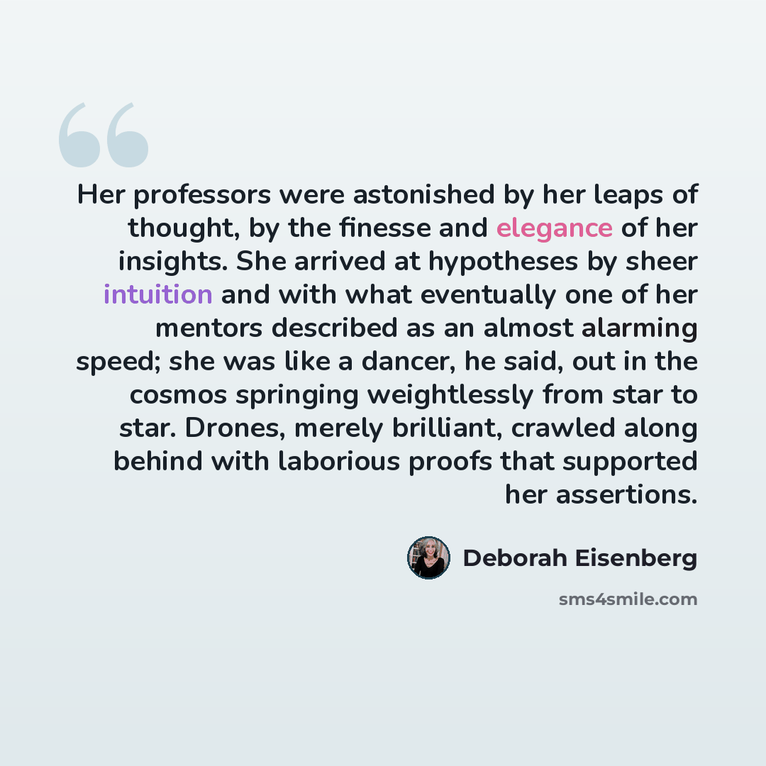 “Her professors were astonished by her leaps of thought, by the finesse and elegance of her insights. She arrived at hypotheses by sheer intuition and with what eventually one of her mentors described as an almost alarming speed; she was like a dancer, he said, out in the cosmos springing…” quote by Deborah Eisenberg