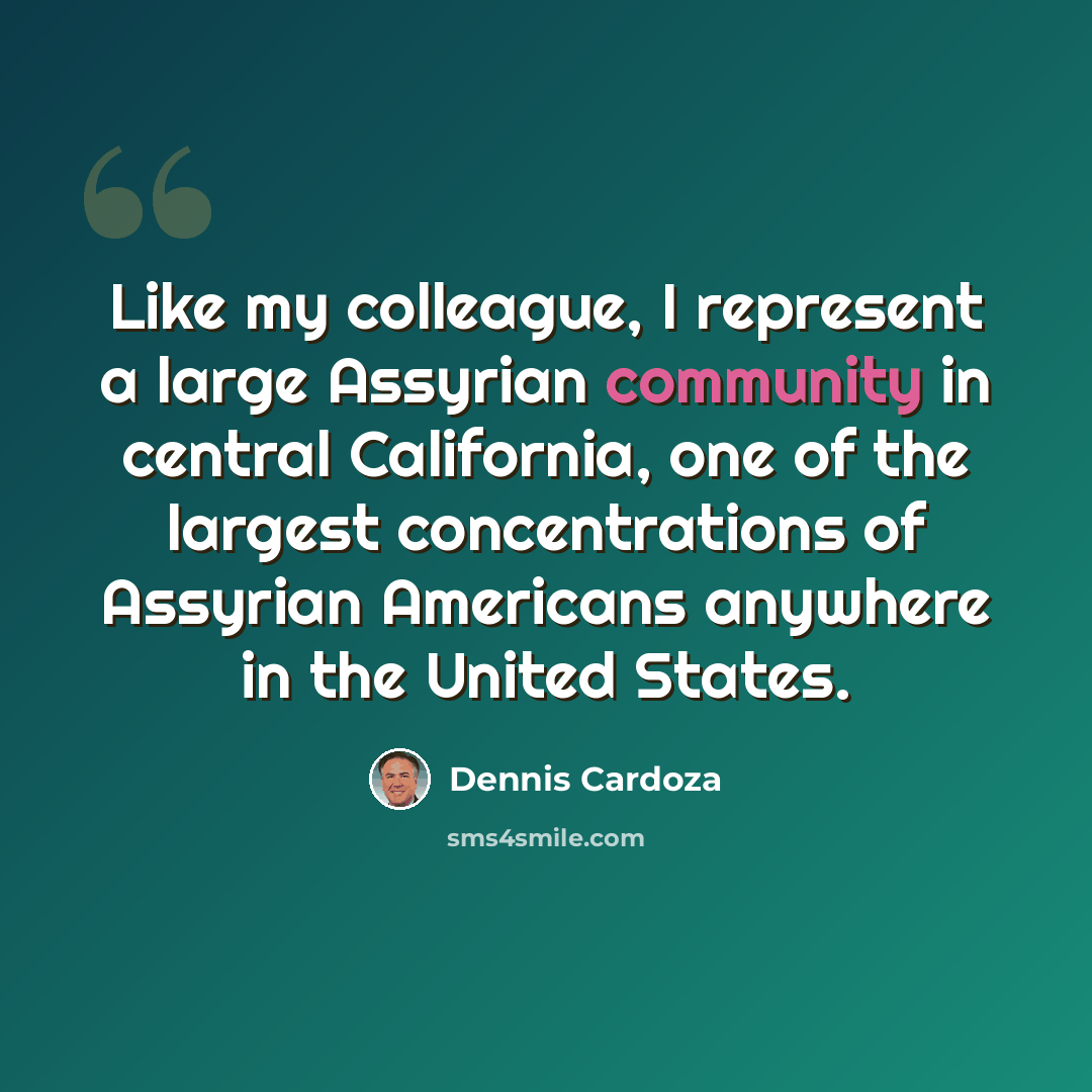 “Like my colleague, I represent a large Assyrian community in central California, one of the largest concentrations of Assyrian Americans anywhere in the United States.” quote by Dennis Cardoza