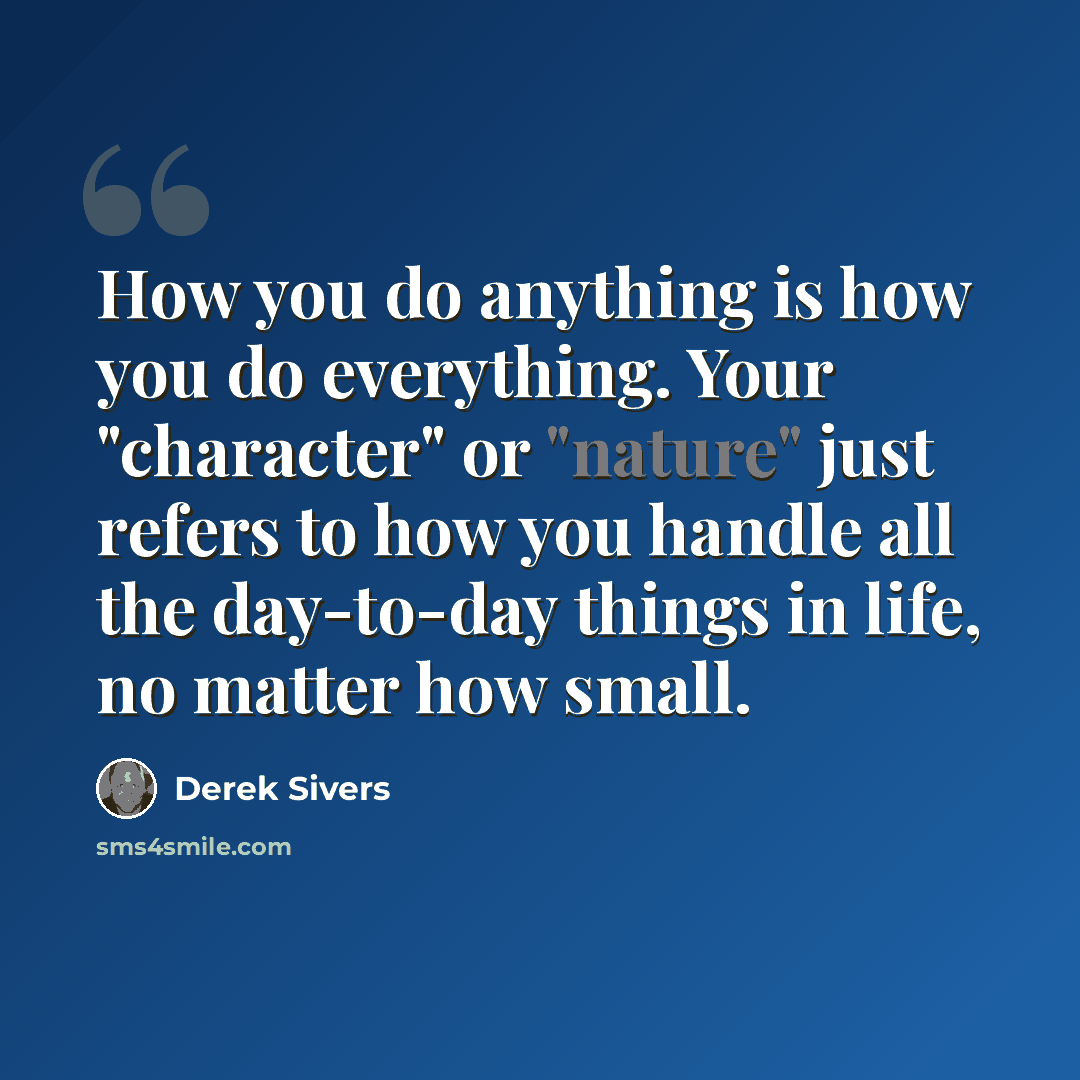 “How you do anything is how you do everything. Your "character" or "nature" just refers to how you handle all the day-to-day things in life, no matter how small.” quote by Derek Sivers