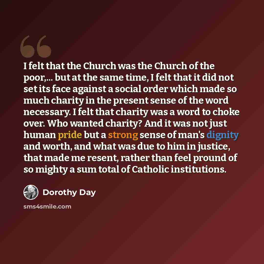 “I felt that the Church was the Church of the poor,... but at the same time, I felt that it did not set its face against a social order which made so much charity in the present sense of the word necessary. I felt that charity was a word to choke over. Who wanted charity? And it was not just human…” quote by Dorothy Day