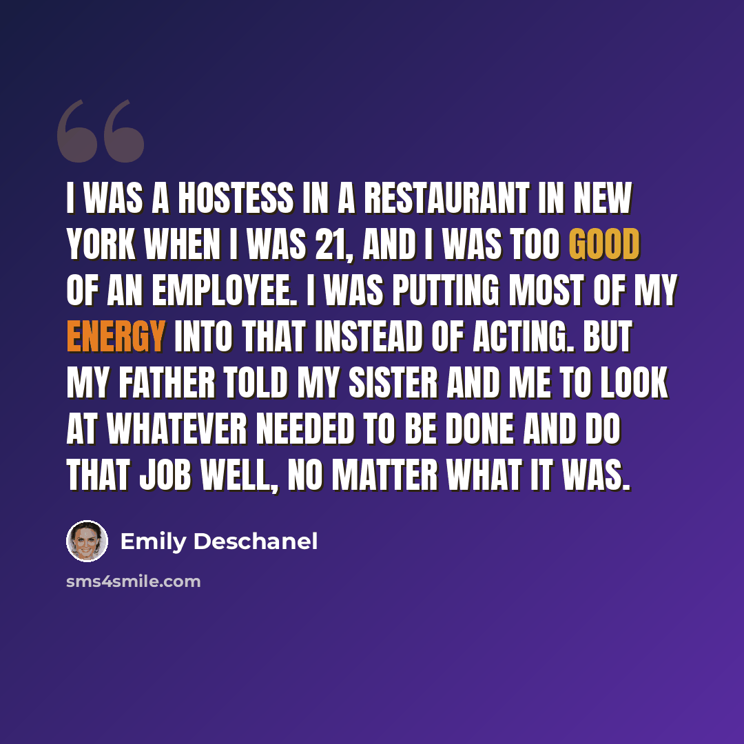 “I was a hostess in a restaurant in New York when I was 21, and I was too good of an employee. I was putting most of my energy into that instead of acting. But my father told my sister and me to look at whatever needed to be done and do that job well, no matter what it was.” quote by Emily Deschanel