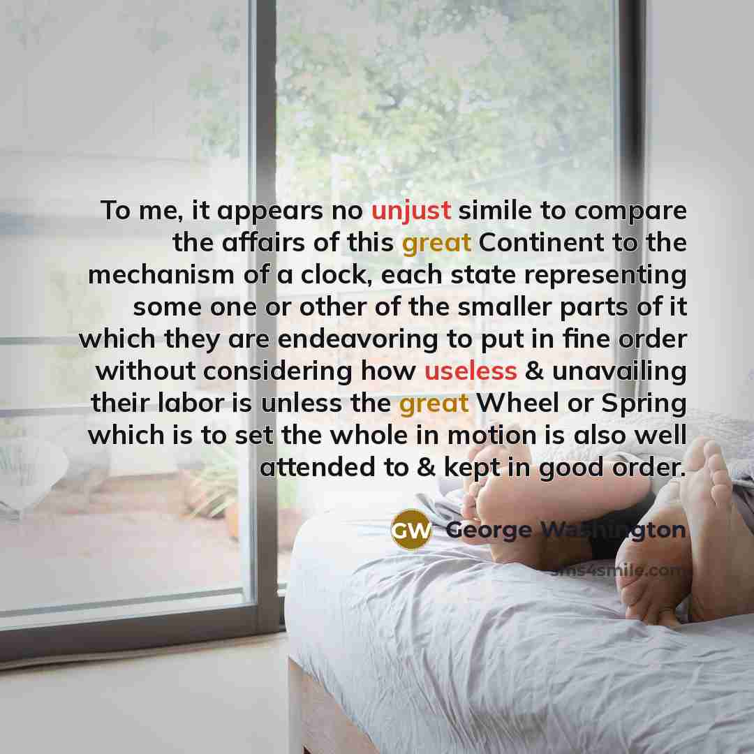 “To me, it appears no unjust simile to compare the affairs of this great Continent to the mechanism of a clock, each state representing some one or other of the smaller parts of it which they are endeavoring to put in fine order without considering how useless & unavailing their labor is unless the…” quote by George Washington