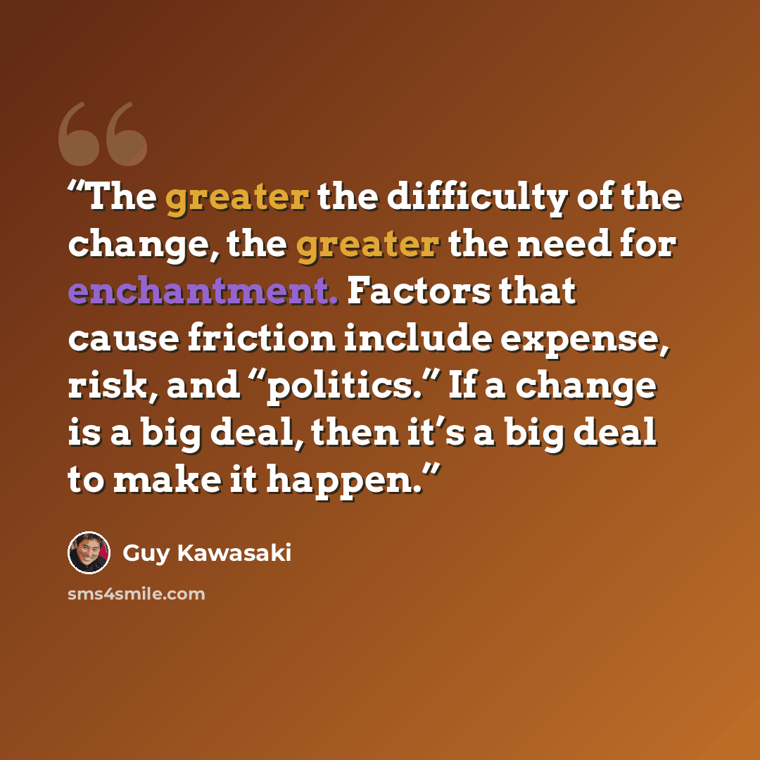 “The greater the difficulty of the change, the greater the need for enchantment. Factors that cause friction include expense, risk, and “politics.” If a change is a big deal, then it’s a big deal to make it happen.” quote by Guy Kawasaki