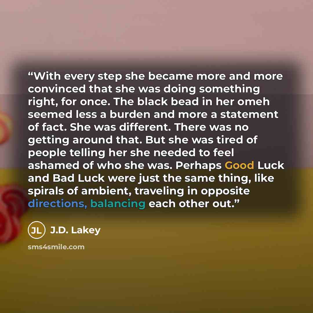 “With every step she became more and more convinced that she was doing something right, for once. The black bead in her omeh seemed less a burden and more a statement of fact. She was different. There was no getting around that. But she was tired of people telling her she needed to feel ashamed of…” quote by J.D. Lakey