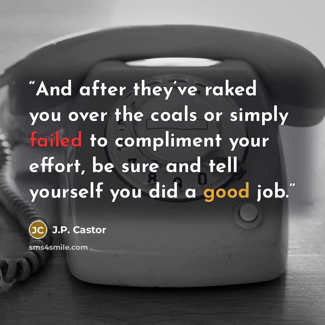 “And after they’ve raked you over the coals or simply failed to compliment your effort, be sure and tell yourself you did a good job.” quote by J.P. Castor