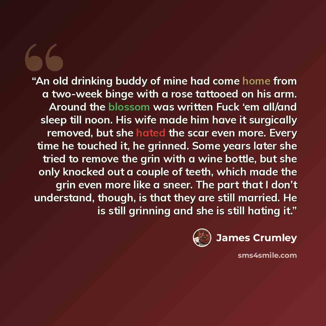 “An old drinking buddy of mine had come home from a two-week binge with a rose tattooed on his arm. Around the blossom was written Fuck ‘em all/and sleep till noon. His wife made him have it surgically removed, but she hated the scar even more. Every time he touched it, he grinned. Some years later…” quote by James Crumley