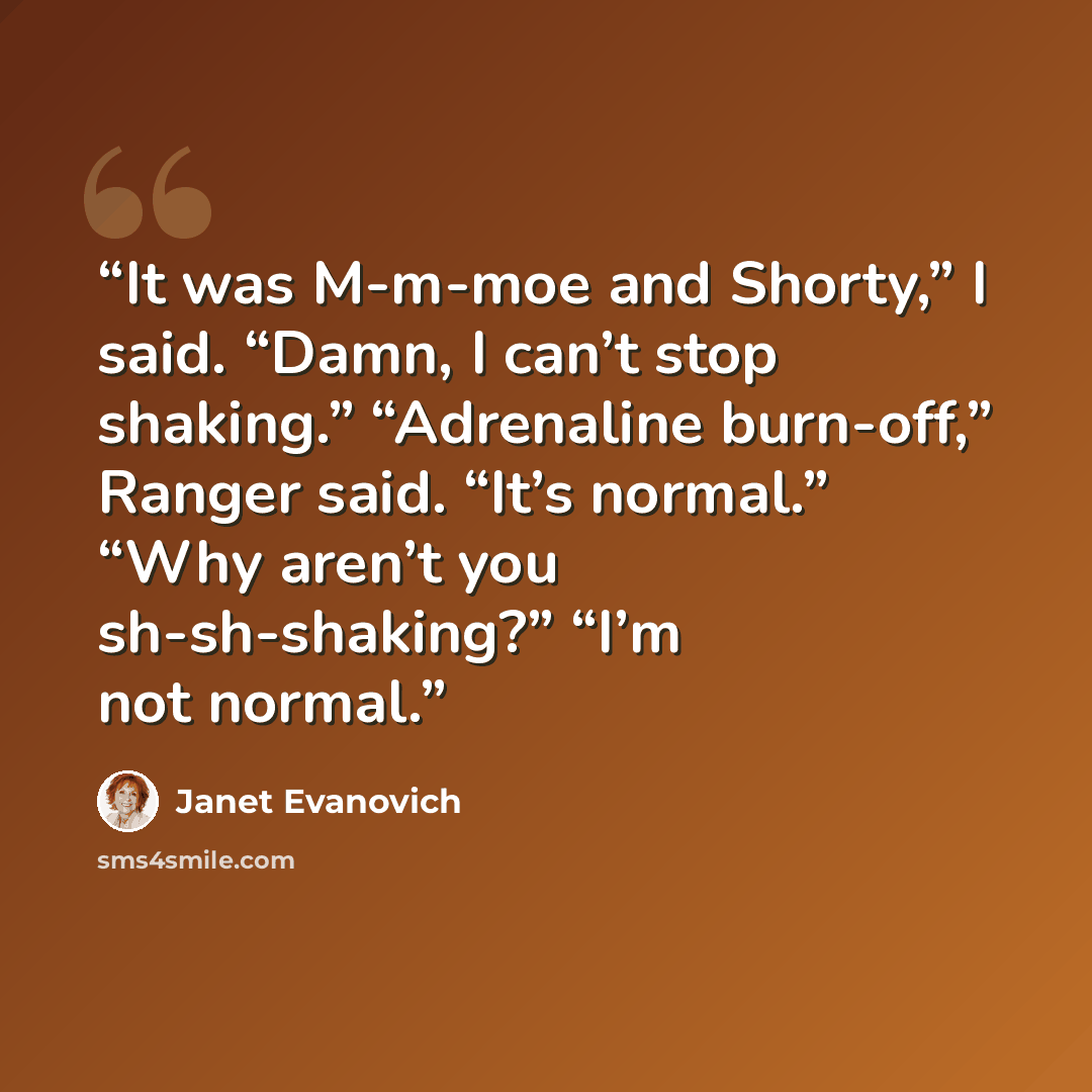 “It was M-m-moe and Shorty,” I said. “Damn, I can’t stop shaking.” “Adrenaline burn-off,” Ranger said. “It’s normal.” “Why aren’t you sh-sh-shaking?” “I’m not normal.” quote by Janet Evanovich