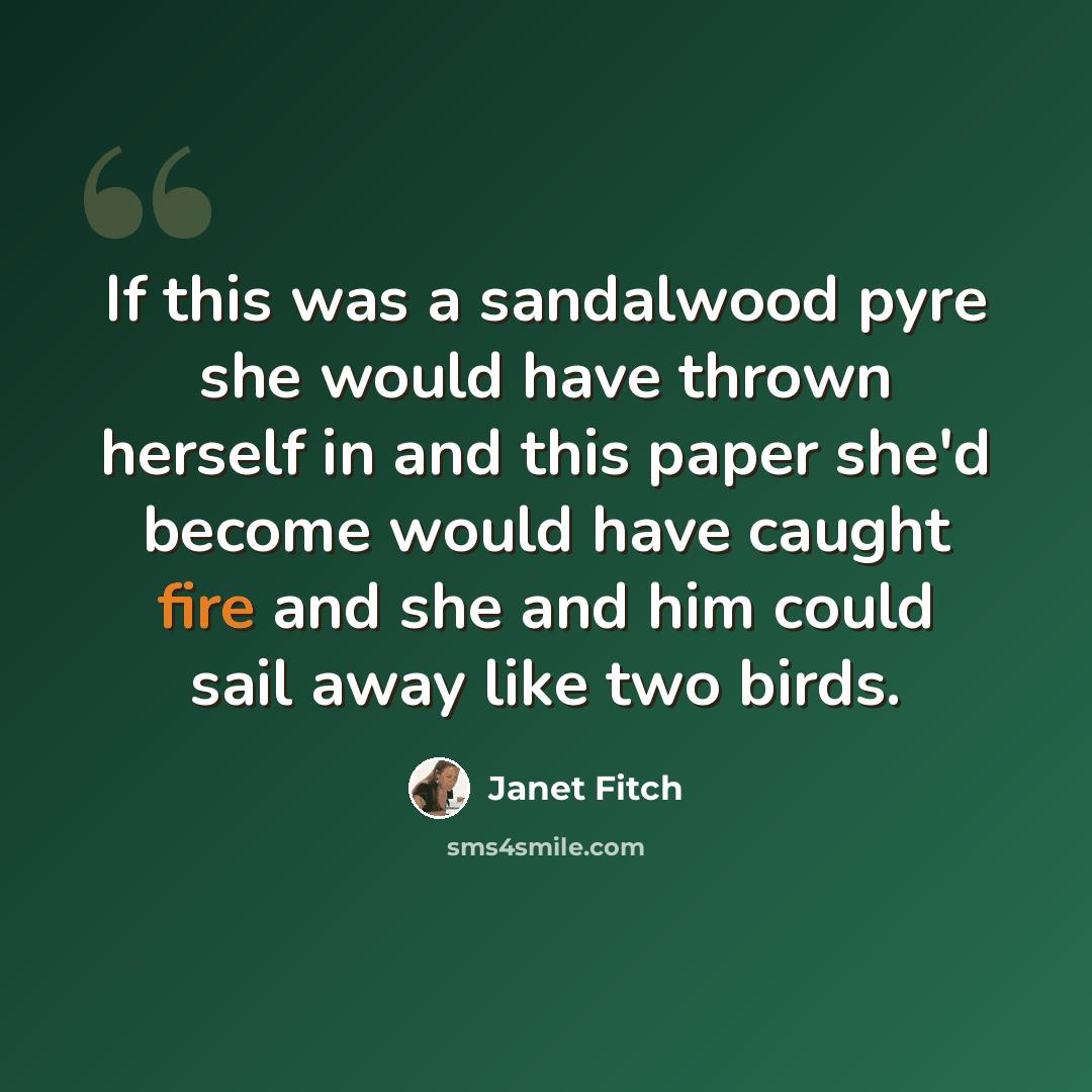 “If this was a sandalwood pyre she would have thrown herself in and this paper she'd become would have caught fire and she and him could sail away like two birds.” quote by Janet Fitch