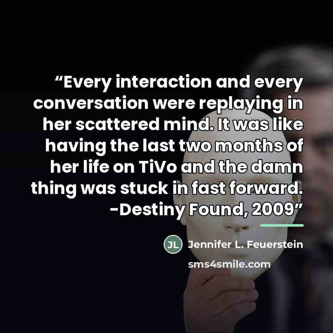 “Every interaction and every conversation were replaying in her scattered mind. It was like having the last two months of her life on TiVo and the damn thing was stuck in fast forward. -Destiny Found, 2009” quote by Jennifer L. Feuerstein
