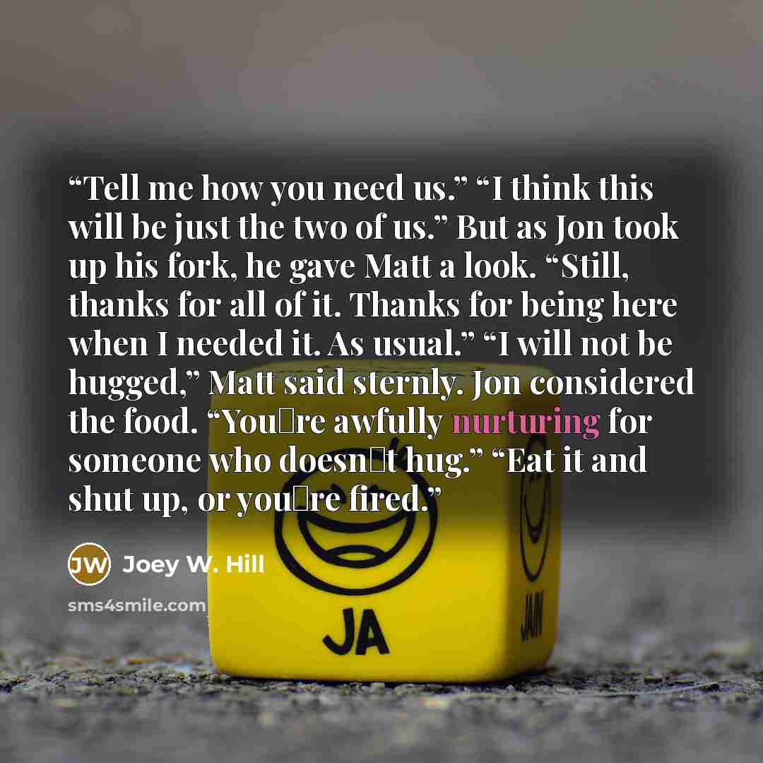 “Tell me how you need us.” “I think this will be just the two of us.” But as Jon took up his fork, he gave Matt a look. “Still, thanks for all of it. Thanks for being here when I needed it. As usual.” “I will not be hugged,” Matt said sternly. Jon considered the food. “You‟re awfully nurturing for…” quote by Joey W. Hill