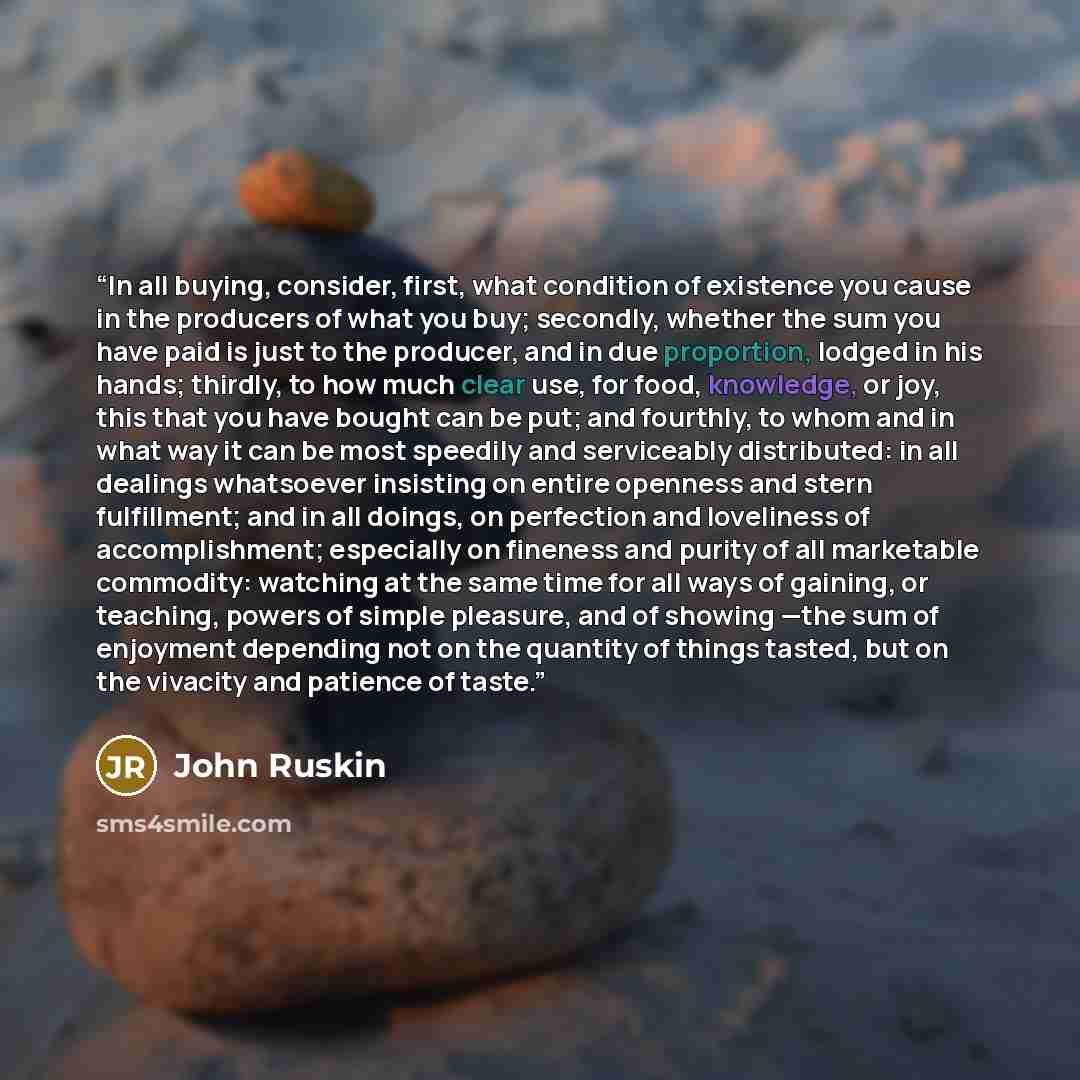 “In all buying, consider, first, what condition of existence you cause in the producers of what you buy; secondly, whether the sum you have paid is just to the producer, and in due proportion, lodged in his hands; thirdly, to how much clear use, for food, knowledge, or joy, this that you have…” quote by John Ruskin