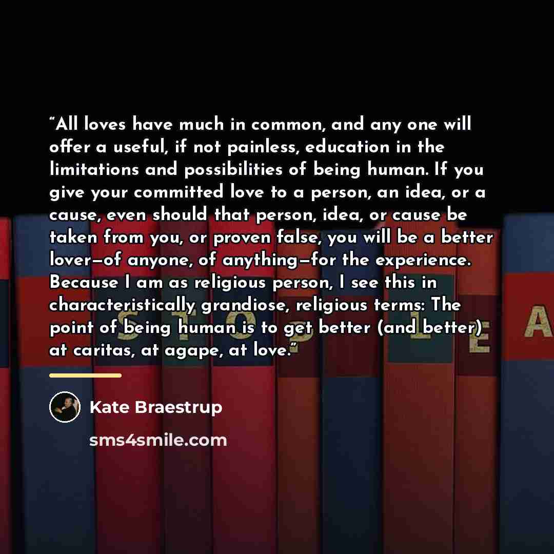 “All loves have much in common, and any one will offer a useful, if not painless, education in the limitations and possibilities of being human. If you give your committed love to a person, an idea, or a cause, even should that person, idea, or cause be taken from you, or proven false, you will be…” quote by Kate Braestrup