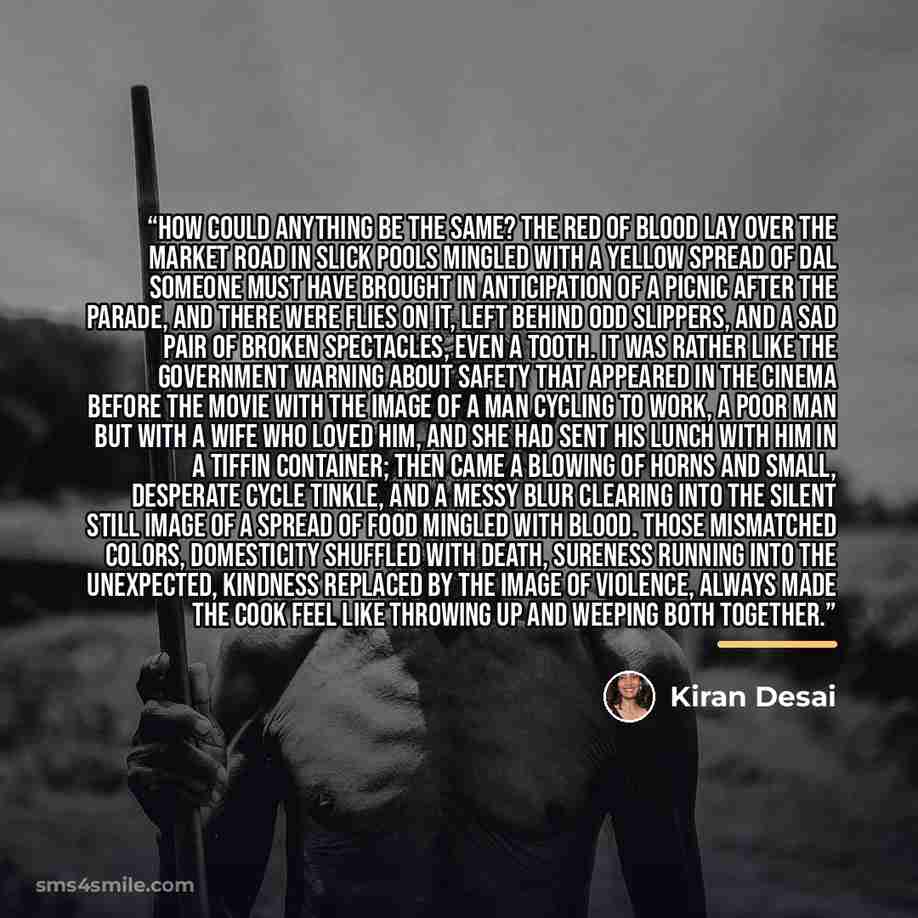 “How could anything be the same? The red of blood lay over the market road in slick pools mingled with a yellow spread of dal someone must have brought in anticipation of a picnic after the parade, and there were flies on it, left behind odd slippers, and a sad pair of broken spectacles, even a…” quote by Kiran Desai
