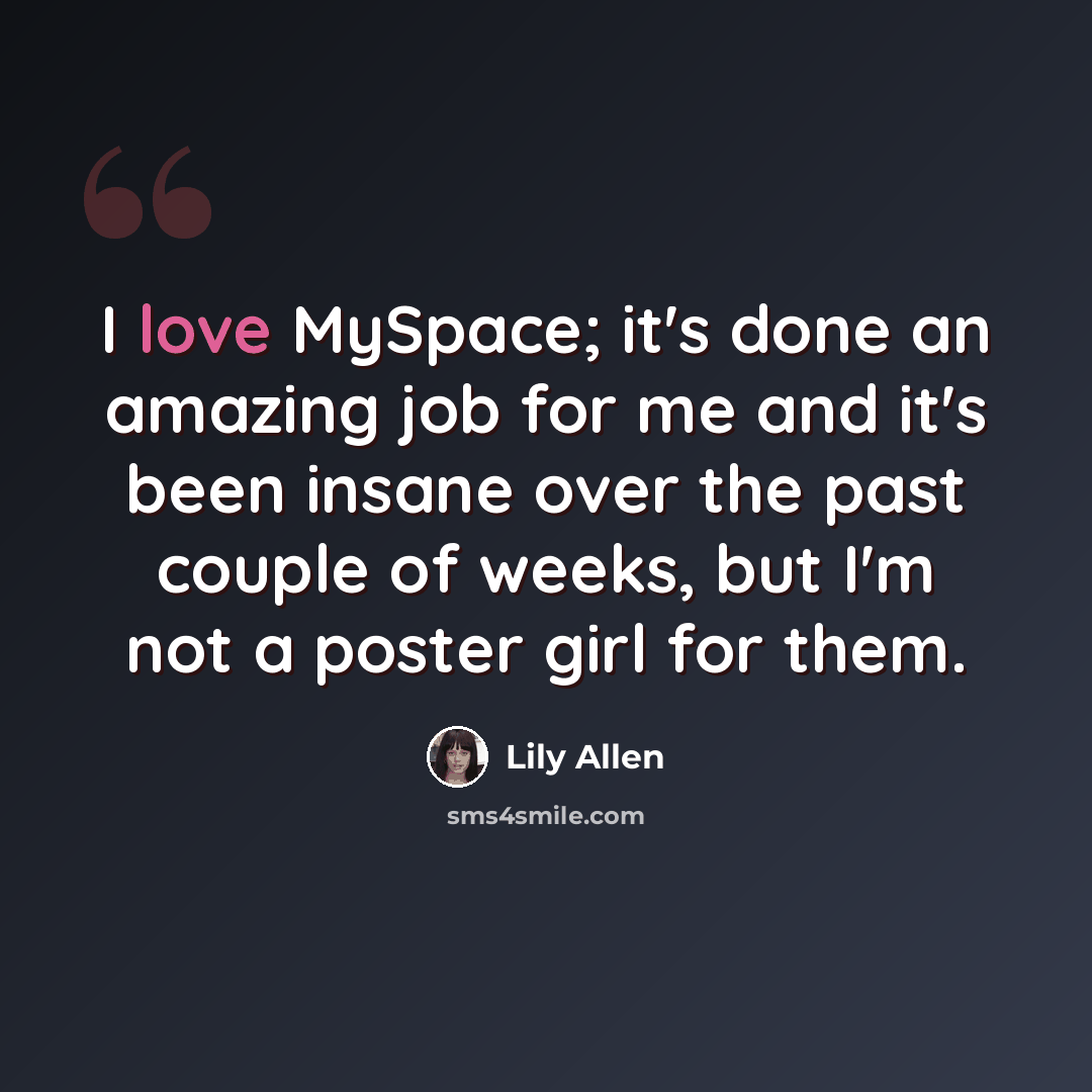 “I love MySpace; it's done an amazing job for me and it's been insane over the past couple of weeks, but I'm not a poster girl for them.” quote by Lily Allen