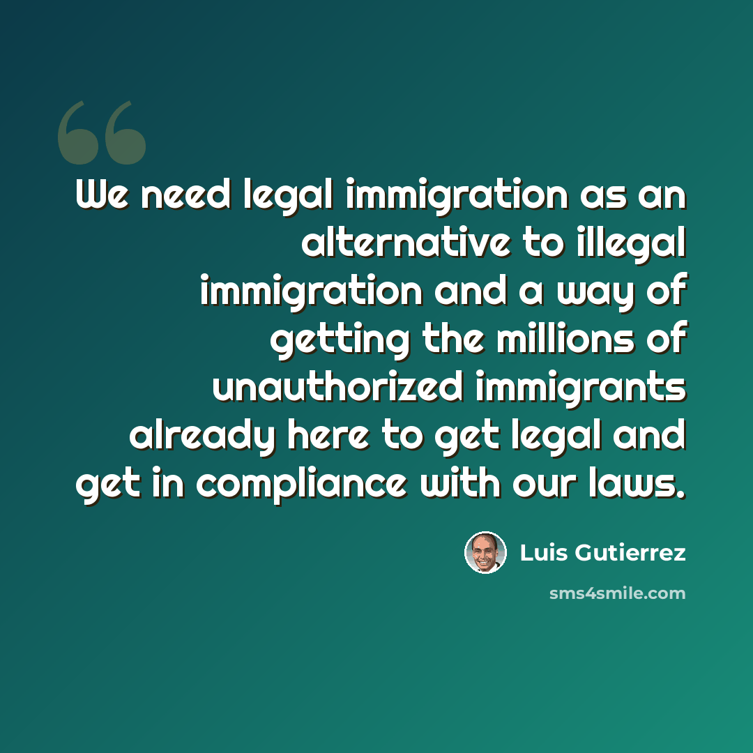 “We need legal immigration as an alternative to illegal immigration and a way of getting the millions of unauthorized immigrants already here to get legal and get in compliance with our laws.” quote by Luis Gutierrez