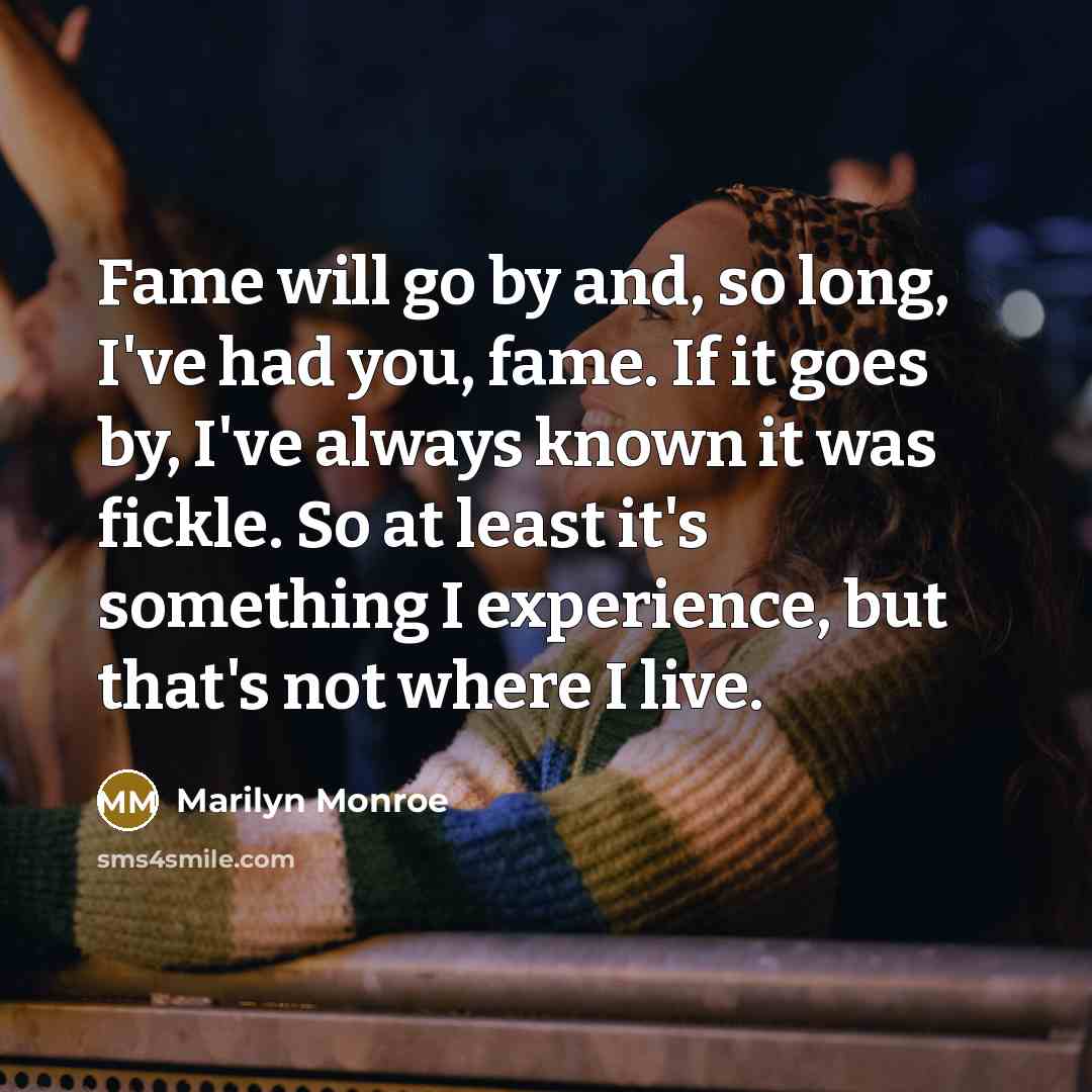“Fame will go by and, so long, I've had you, fame. If it goes by, I've always known it was fickle. So at least it's something I experience, but that's not where I live.” quote by Marilyn Monroe