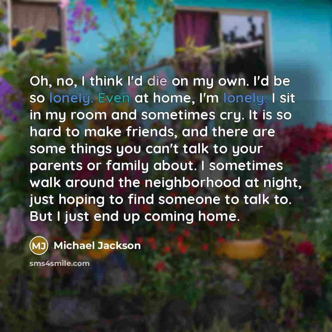 “Oh, no, I think I'd die on my own. I'd be so lonely. Even at home, I'm lonely. I sit in my room and sometimes cry. It is so hard to make friends, and there are some things you can't talk to your parents or family about. I sometimes walk around the neighborhood at night, just hoping to find someone…” quote by Michael Jackson