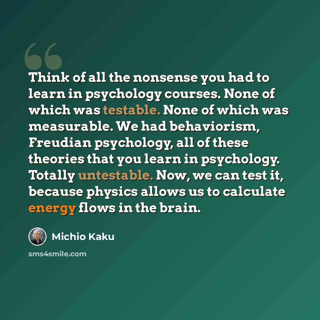 “Think of all the nonsense you had to learn in psychology courses. None of which was testable. None of which was measurable. We had behaviorism, Freudian psychology, all of these theories that you learn in psychology. Totally untestable. Now, we can test it, because physics allows us to calculate…” quote by Michio Kaku