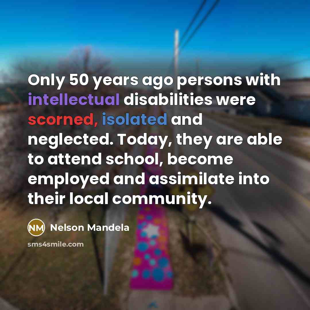 “Only 50 years ago persons with intellectual disabilities were scorned, isolated and neglected. Today, they are able to attend school, become employed and assimilate into their local community.” quote by Nelson Mandela