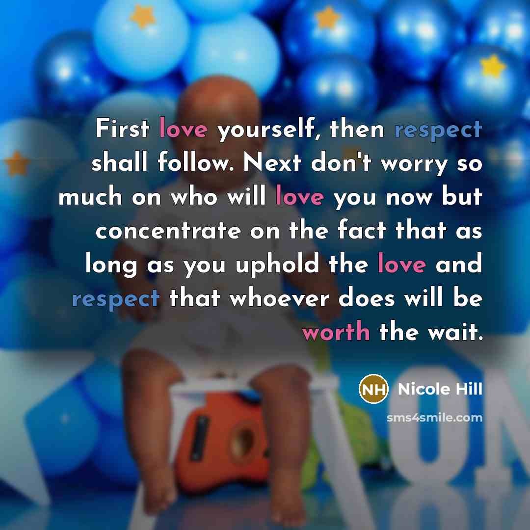 “First love yourself, then respect shall follow. Next don't worry so much on who will love you now but concentrate on the fact that as long as you uphold the love and respect that whoever does will be worth the wait.” quote by Nicole Hill