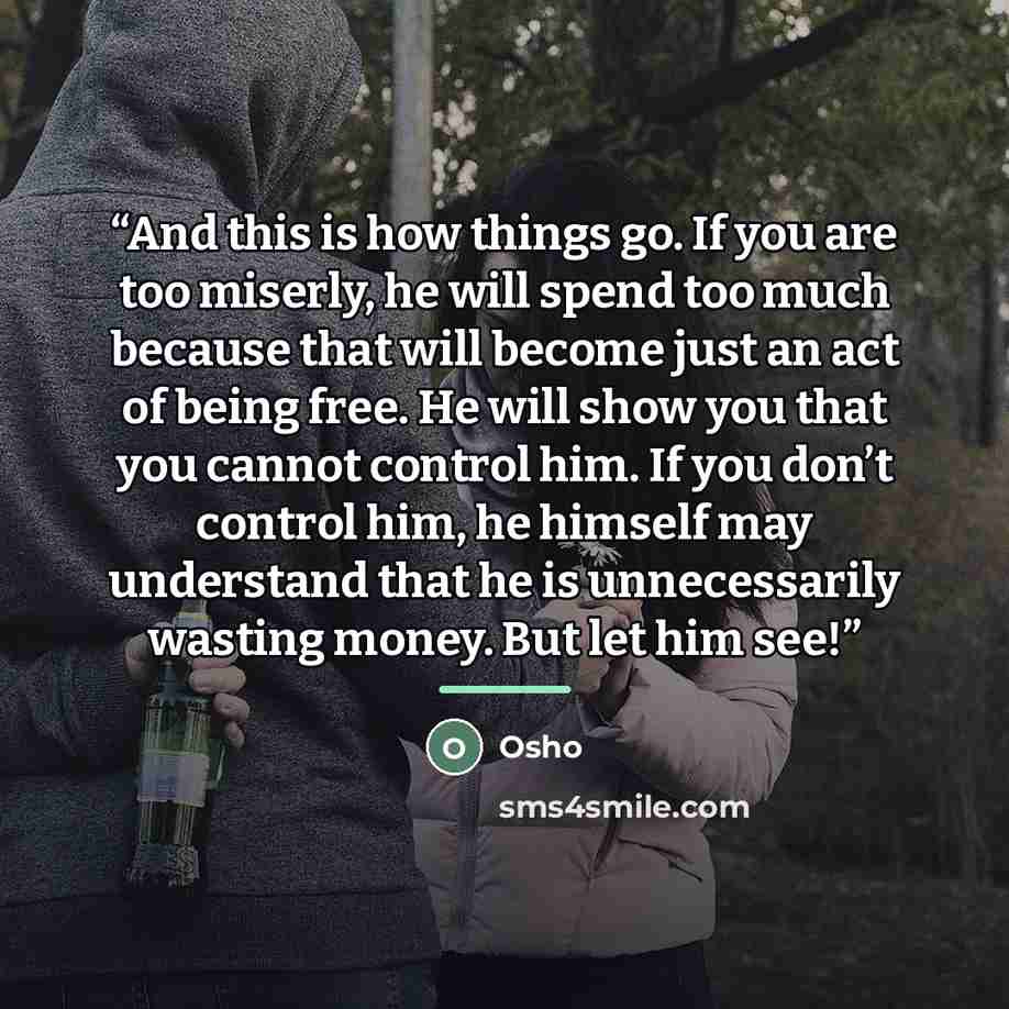 “And this is how things go. If you are too miserly, he will spend too much because that will become just an act of being free. He will show you that you cannot control him. If you don’t control him, he himself may understand that he is unnecessarily wasting money. But let him see!” quote by Osho
