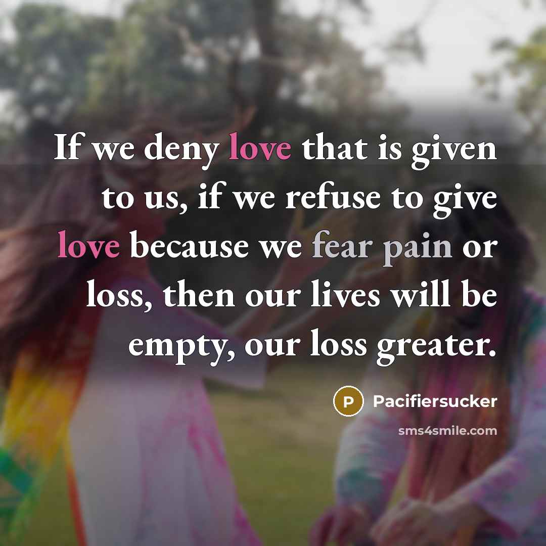 “If we deny love that is given to us, if we refuse to give love because we fear pain or loss, then our lives will be empty, our loss greater.” quote by Pacifiersucker