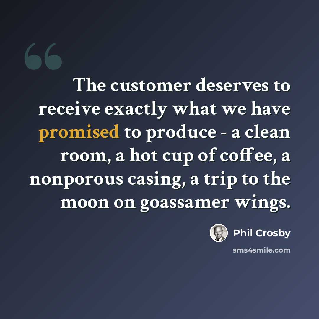 “The customer deserves to receive exactly what we have promised to produce - a clean room, a hot cup of coffee, a nonporous casing, a trip to the moon on goassamer wings.” quote by Phil Crosby