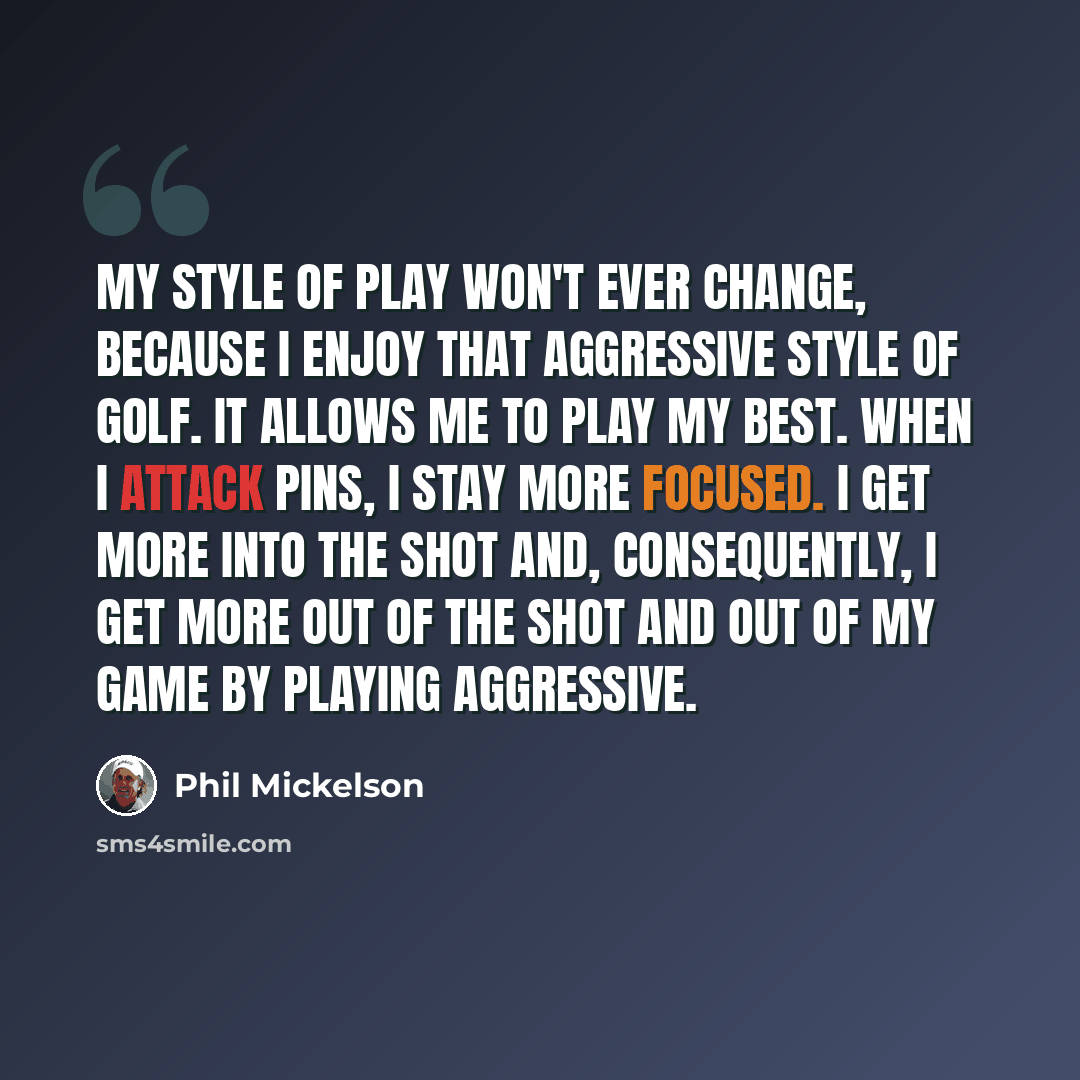 “My style of play won't ever change, because I enjoy that aggressive style of golf. It allows me to play my best. When I attack pins, I stay more focused. I get more into the shot and, consequently, I get more out of the shot and out of my game by playing aggressive.” quote by Phil Mickelson