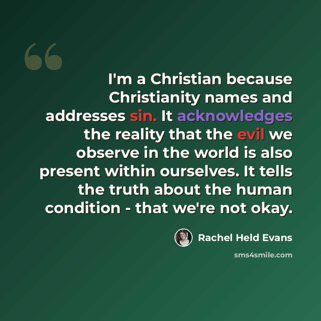 “I'm a Christian because Christianity names and addresses sin. It acknowledges the reality that the evil we observe in the world is also present within ourselves. It tells the truth about the human condition - that we're not okay.” quote by Rachel Held Evans