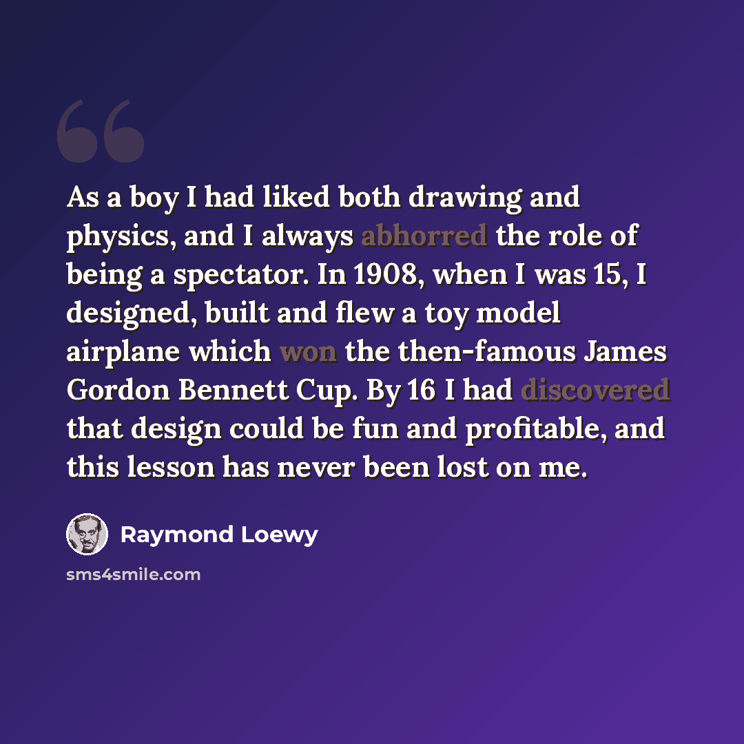 “As a boy I had liked both drawing and physics, and I always abhorred the role of being a spectator. In 1908, when I was 15, I designed, built and flew a toy model airplane which won the then-famous James Gordon Bennett Cup. By 16 I had discovered that design could be fun and profitable, and this…” quote by Raymond Loewy