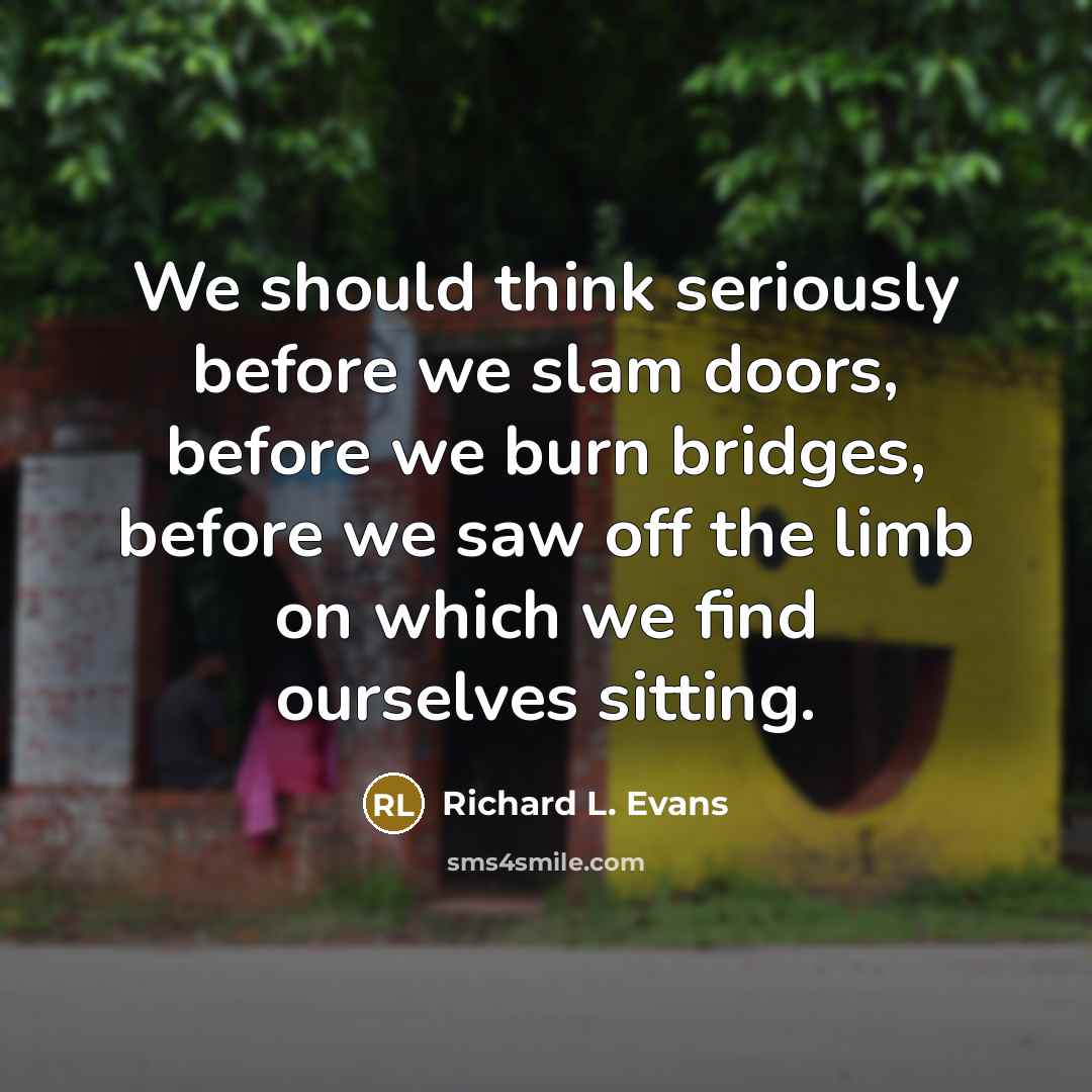 “We should think seriously before we slam doors, before we burn bridges, before we saw off the limb on which we find ourselves sitting.” quote by Richard L. Evans