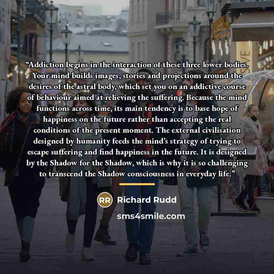 “Addiction begins in the interaction of these three lower bodies. Your mind builds images, stories and projections around the desires of the astral body, which set you on an addictive course of behaviour aimed at relieving the suffering. Because the mind functions across time, its main tendency is…” quote by Richard Rudd