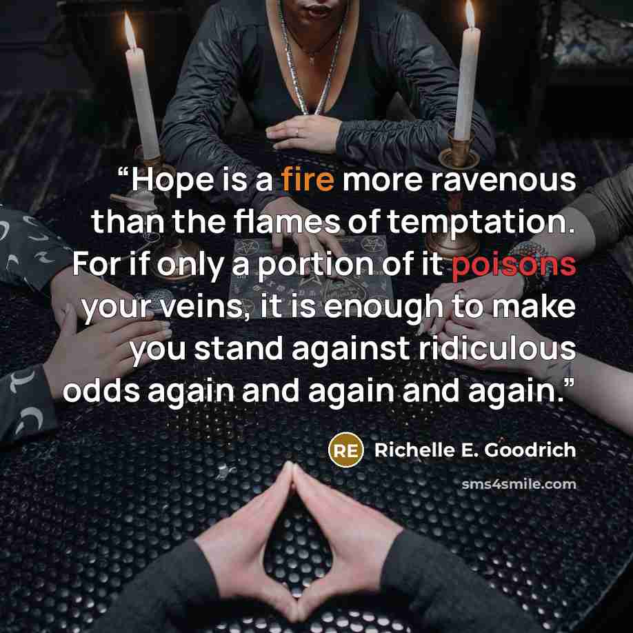 “Hope is a fire more ravenous than the flames of temptation. For if only a portion of it poisons your veins, it is enough to make you stand against ridiculous odds again and again and again.” quote by Richelle E. Goodrich