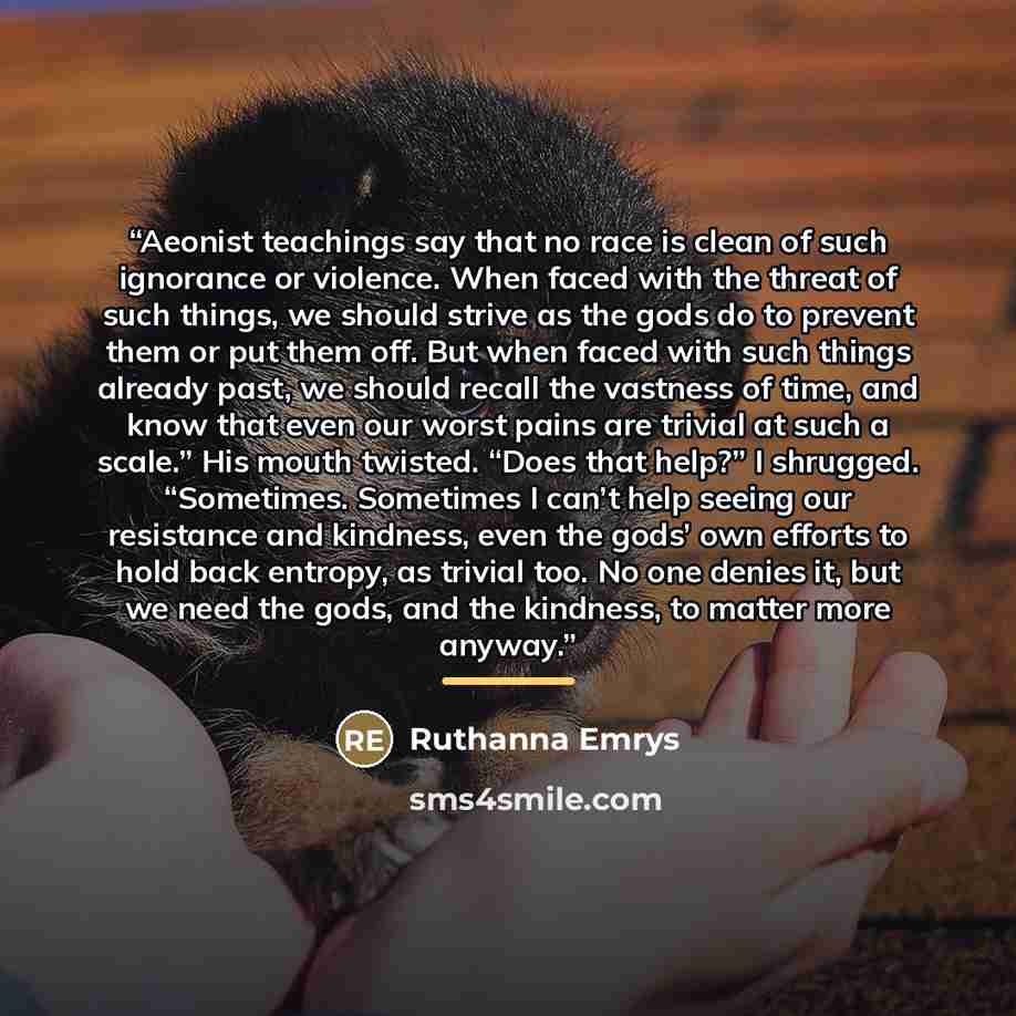 “Aeonist teachings say that no race is clean of such ignorance or violence. When faced with the threat of such things, we should strive as the gods do to prevent them or put them off. But when faced with such things already past, we should recall the vastness of time, and know that even our worst…” quote by Ruthanna Emrys