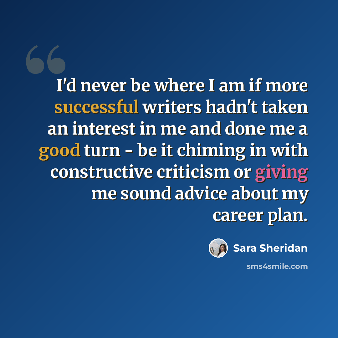 “I'd never be where I am if more successful writers hadn't taken an interest in me and done me a good turn - be it chiming in with constructive criticism or giving me sound advice about my career plan.” quote by Sara Sheridan