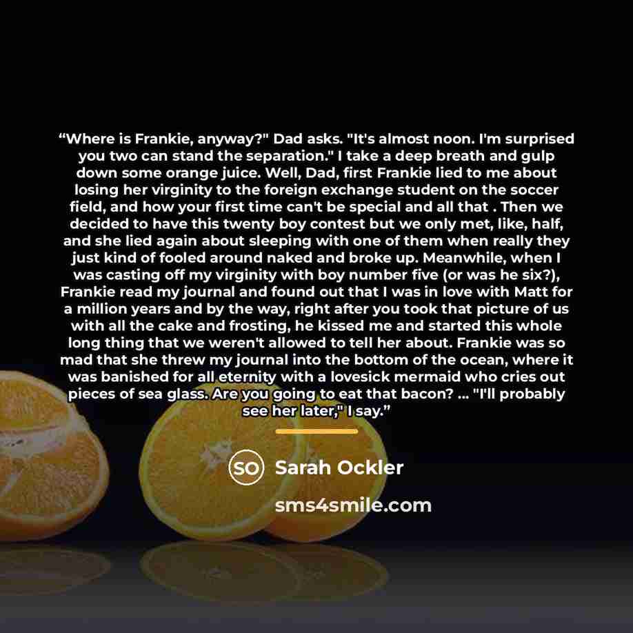 “Where is Frankie, anyway?" Dad asks. "It's almost noon. I'm surprised you two can stand the separation." I take a deep breath and gulp down some orange juice. Well, Dad, first Frankie lied to me about losing her virginity to the foreign exchange student on the soccer field, and how your first time…” quote by Sarah Ockler