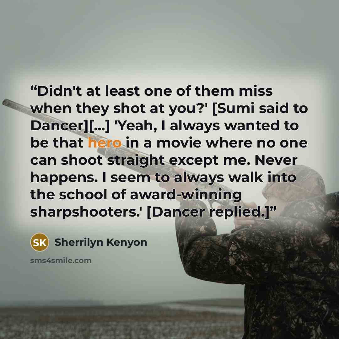 “Didn't at least one of them miss when they shot at you?' [Sumi said to Dancer][...] 'Yeah, I always wanted to be that hero in a movie where no one can shoot straight except me. Never happens. I seem to always walk into the school of award-winning sharpshooters.' [Dancer replied.]” quote by Sherrilyn Kenyon