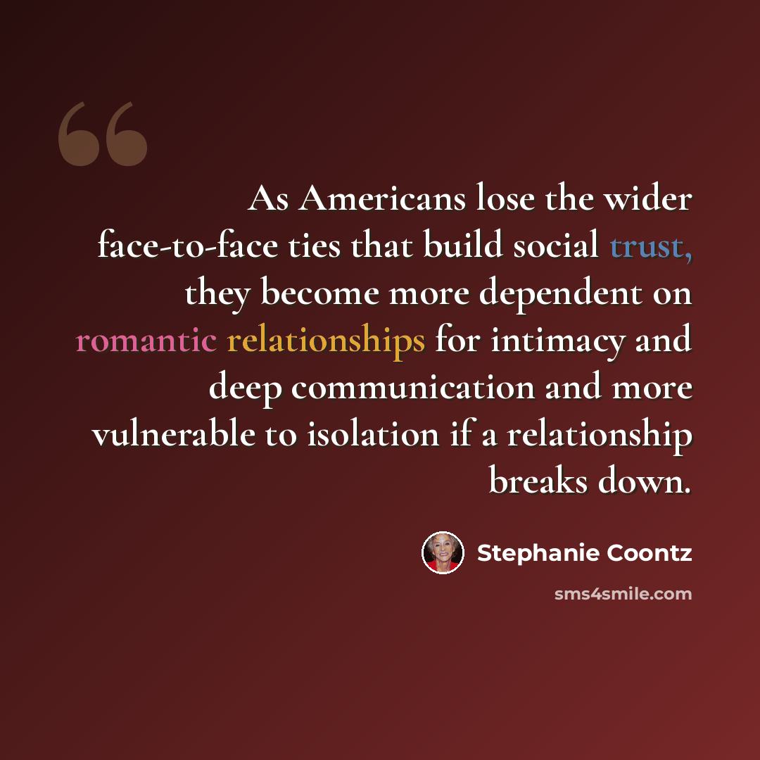 “As Americans lose the wider face-to-face ties that build social trust, they become more dependent on romantic relationships for intimacy and deep communication and more vulnerable to isolation if a relationship breaks down.” quote by Stephanie Coontz