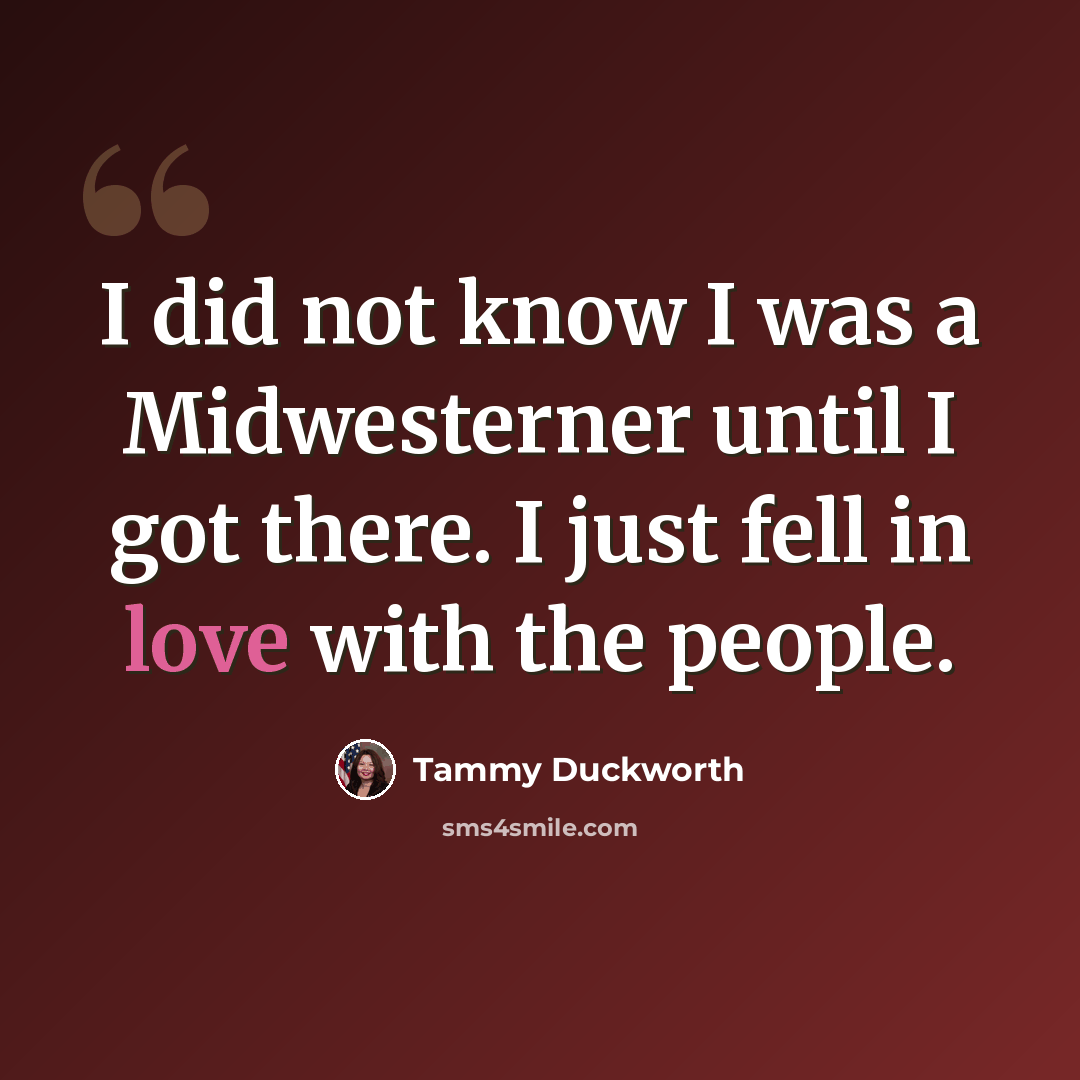 “I did not know I was a Midwesterner until I got there. I just fell in love with the people.” quote by Tammy Duckworth
