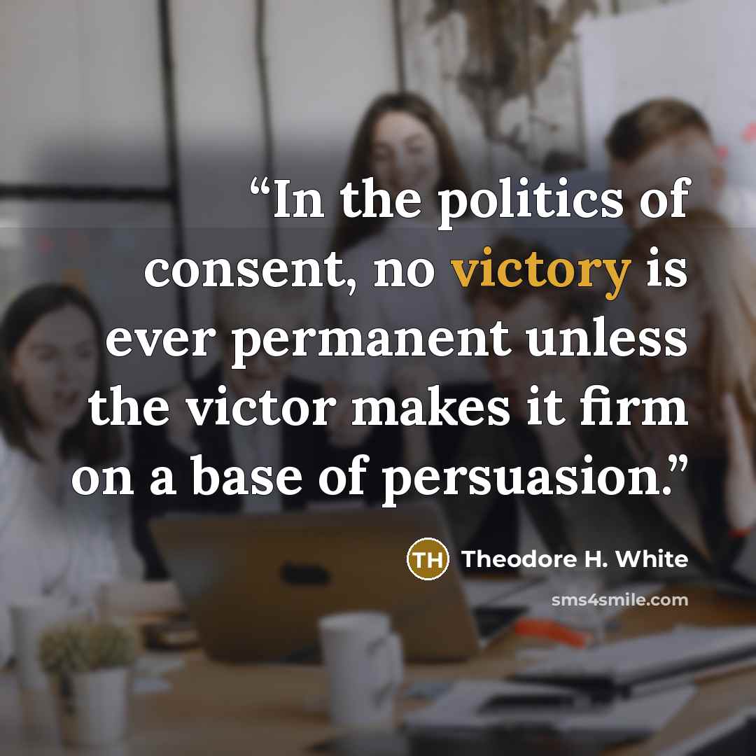 “In the politics of consent, no victory is ever permanent unless the victor makes it firm on a base of persuasion.” quote by Theodore H. White