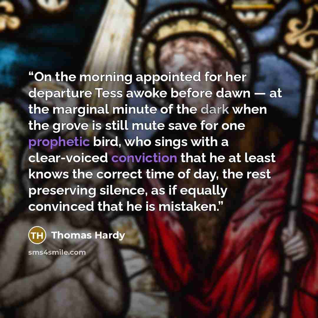 “On the morning appointed for her departure Tess awoke before dawn — at the marginal minute of the dark when the grove is still mute save for one prophetic bird, who sings with a clear-voiced conviction that he at least knows the correct time of day, the rest preserving silence, as if equally…” quote by Thomas Hardy