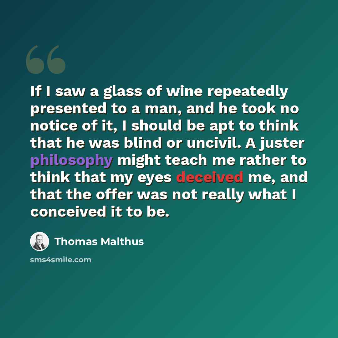 “If I saw a glass of wine repeatedly presented to a man, and he took no notice of it, I should be apt to think that he was blind or uncivil. A juster philosophy might teach me rather to think that my eyes deceived me, and that the offer was not really what I conceived it to be.” quote by Thomas Malthus